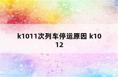 k1011次列车停运原因 k1012